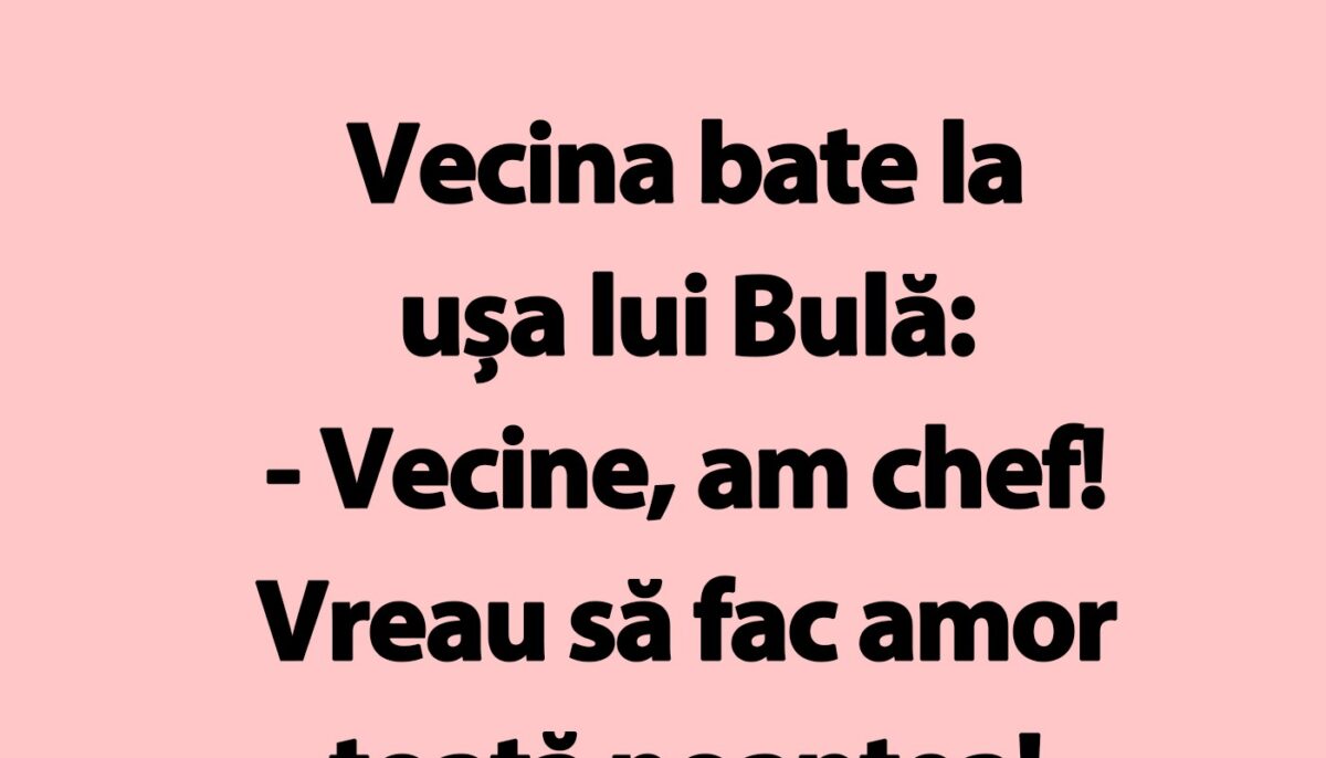 BANC | Vecina bate la ușa lui Bulă: „Vecine, am chef!”